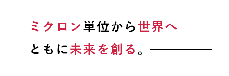 ミクロン単位から世界へ ともに未来を創る。